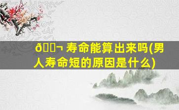 🐬 寿命能算出来吗(男人寿命短的原因是什么)